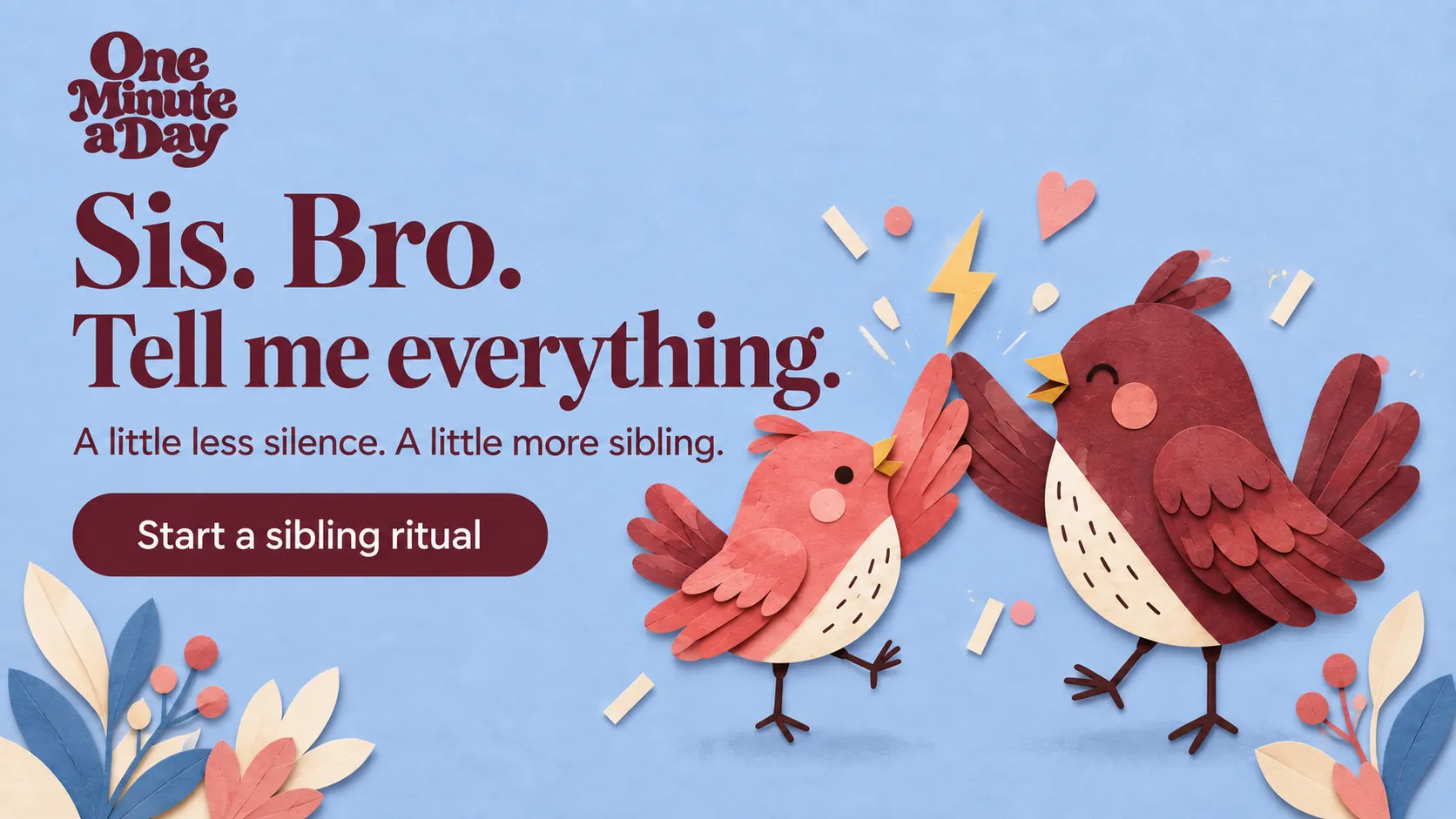 Sis. Bro. Tell me everything. A little less silence. A little more sibling.