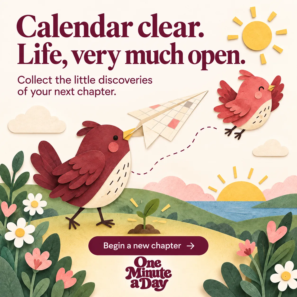 Calendar clear. Life, very much open. Collect the little discoveries of your next chapter.